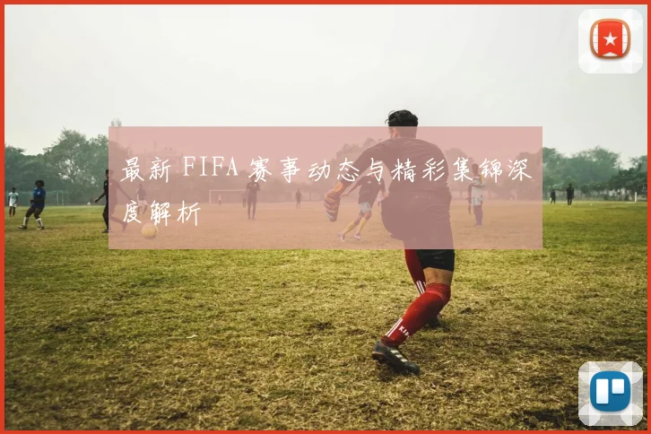 最新 FIFA 赛事动态与精彩集锦深度解析