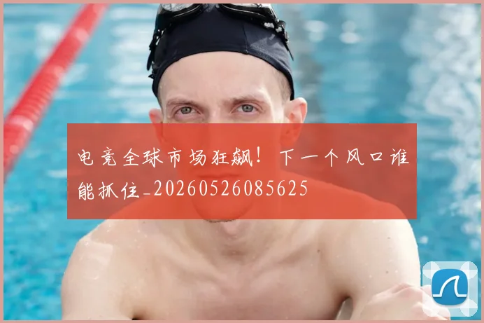 电竞全球市场狂飙！下一个风口谁能抓住_20260526085625
