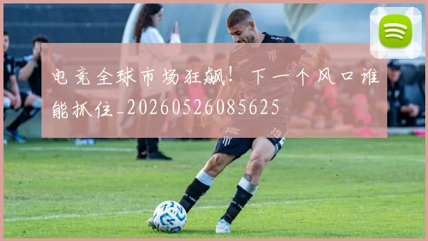 电竞全球市场狂飙！下一个风口谁能抓住_20260526085625