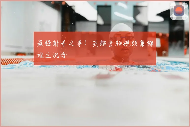 最强射手之争！英超金靴视频集锦谁主沉浮