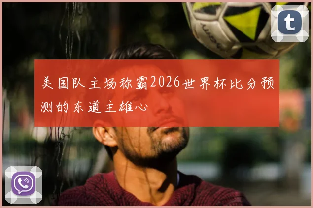 美国队主场称霸2026世界杯比分预测的东道主雄心