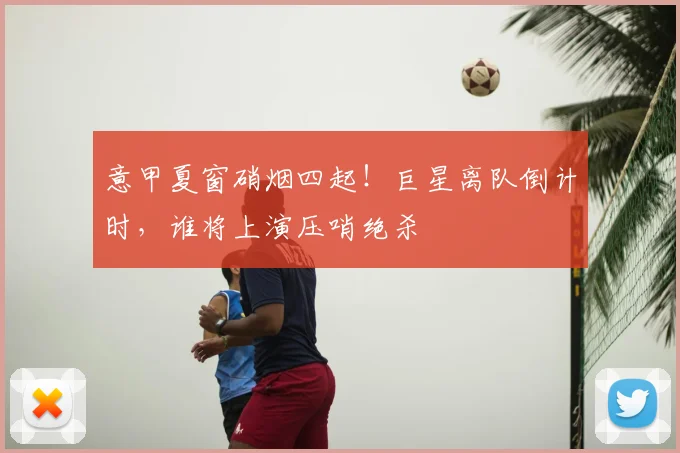 意甲夏窗硝烟四起！巨星离队倒计时，谁将上演压哨绝杀