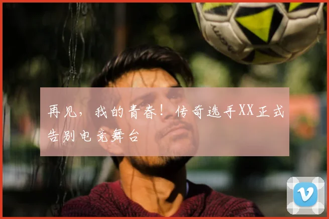 再见，我的青春！传奇选手XX正式告别电竞舞台
