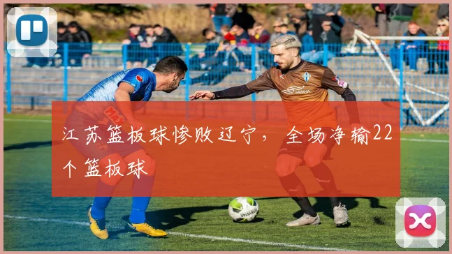 江苏篮板球惨败辽宁，全场净输22个篮板球